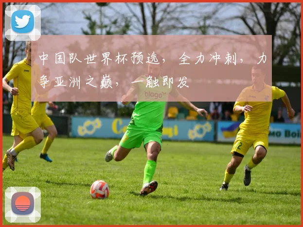 中国队世界杯预选，全力冲刺，力争亚洲之巅，一触即发