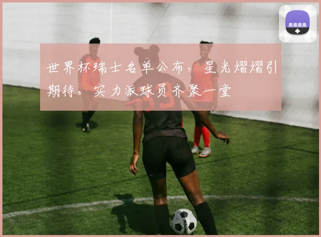 世界杯瑞士名单公布，星光熠熠引期待，实力派球员齐聚一堂