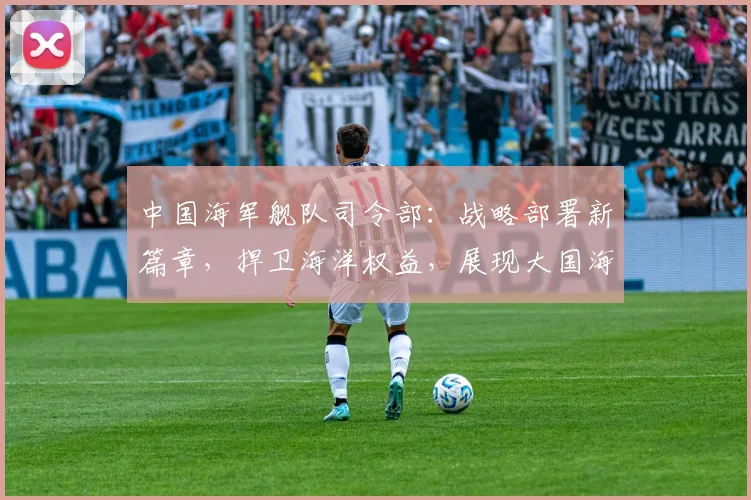 中国海军舰队司令部：战略部署新篇章，捍卫海洋权益，展现大国海军风采