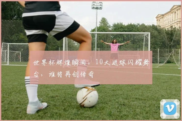世界杯辉煌瞬间，10大进球闪耀舞台，谁将再创传奇